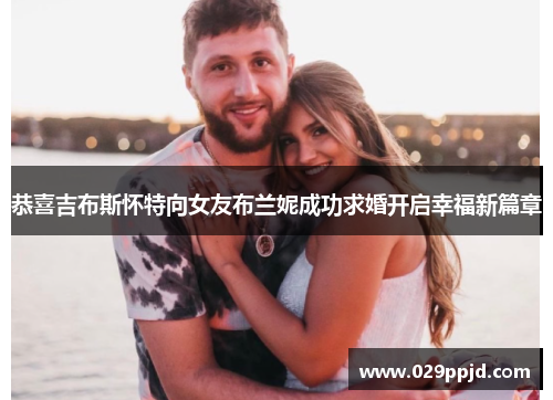 恭喜吉布斯怀特向女友布兰妮成功求婚开启幸福新篇章 恭喜吉布斯怀特向女友布兰妮成功求婚开启幸福新篇章