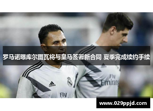 罗马诺曝库尔图瓦将与皇马签署新合同 夏季完成续约手续 罗马诺曝库尔图瓦将与皇马签署新合同 夏季完成续约手续