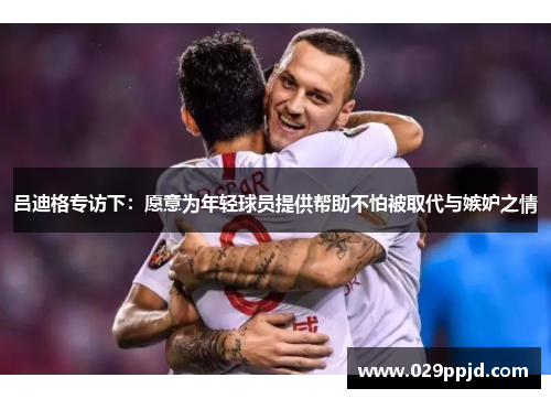 吕迪格专访下:愿意为年轻球员提供帮助不怕被取代与嫉妒之情 吕迪格专访下:愿意为年轻球员提供帮助不怕被取代与嫉妒之情