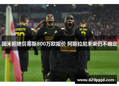 国米拒绝贝蒂斯800万欧报价 阿斯拉尼未来仍不确定 国米拒绝贝蒂斯800万欧报价 阿斯拉尼未来仍不确定