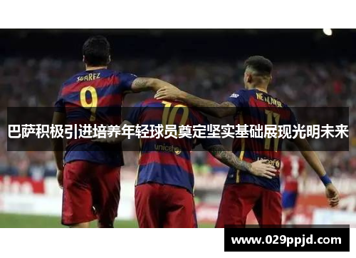 巴萨积极引进培养年轻球员奠定坚实基础展现光明未来 巴萨积极引进培养年轻球员奠定坚实基础展现光明未来