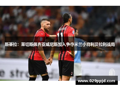斯基拉:莱切斯佩齐亚威尼斯加入争夺米兰小将利贝拉利战局 斯基拉:莱切斯佩齐亚威尼斯加入争夺米兰小将利贝拉利战局